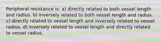 Peripheral resistance is: a) directly related to both vessel length and radius. b) inversely related to both vessel length and radius. c) directly related to vessel length and inversely related to vessel radius. d) inversely related to vessel length and directly related to vessel radius.