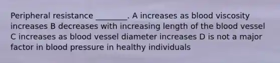 Peripheral resistance ________. A increases as blood viscosity increases B decreases with increasing length of the blood vessel C increases as blood vessel diameter increases D is not a major factor in blood pressure in healthy individuals