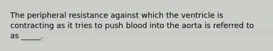 The peripheral resistance against which the ventricle is contracting as it tries to push blood into the aorta is referred to as _____.