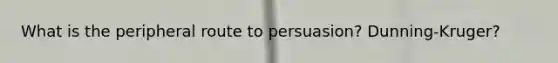 What is the peripheral route to persuasion? Dunning-Kruger?