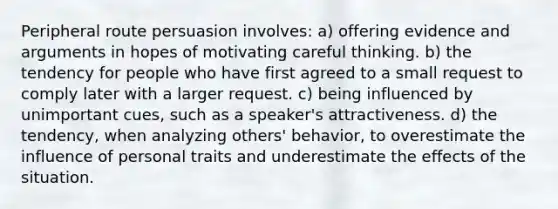 Peripheral route persuasion involves: a) offering evidence and arguments in hopes of motivating careful thinking. b) the tendency for people who have first agreed to a small request to comply later with a larger request. c) being influenced by unimportant cues, such as a speaker's attractiveness. d) the tendency, when analyzing others' behavior, to overestimate the influence of personal traits and underestimate the effects of the situation.