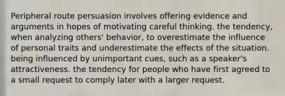 Peripheral route persuasion involves offering evidence and arguments in hopes of motivating careful thinking. the tendency, when analyzing others' behavior, to overestimate the influence of personal traits and underestimate the effects of the situation. being influenced by unimportant cues, such as a speaker's attractiveness. the tendency for people who have first agreed to a small request to comply later with a larger request.