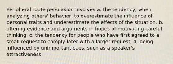 Peripheral route persuasion involves a. the tendency, when analyzing others' behavior, to overestimate the influence of personal traits and underestimate the effects of the situation. b. offering evidence and arguments in hopes of motivating careful thinking. c. the tendency for people who have first agreed to a small request to comply later with a larger request. d. being influenced by unimportant cues, such as a speaker's attractiveness.