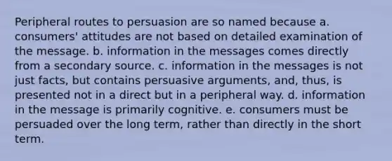 Peripheral routes to persuasion are so named because a. consumers' attitudes are not based on detailed examination of the message. b. information in the messages comes directly from a secondary source. c. information in the messages is not just facts, but contains persuasive arguments, and, thus, is presented not in a direct but in a peripheral way. d. information in the message is primarily cognitive. e. consumers must be persuaded over the long term, rather than directly in the short term.