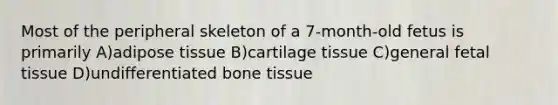 Most of the peripheral skeleton of a 7-month-old fetus is primarily A)adipose tissue B)cartilage tissue C)general fetal tissue D)undifferentiated bone tissue