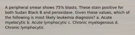 A peripheral smear shows 75% blasts. These stain positive for both Sudan Black B and peroxidase. Given these values, which of the following is most likely leukemia diagnosis? a. Acute myelocytic b. Acute lymphocytic c. Chronic myelogenous d. Chronic lymphocytic