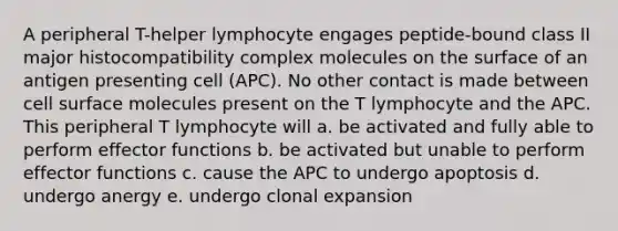 A peripheral T-helper lymphocyte engages peptide-bound class II major histocompatibility complex molecules on the surface of an antigen presenting cell (APC). No other contact is made between cell surface molecules present on the T lymphocyte and the APC. This peripheral T lymphocyte will a. be activated and fully able to perform effector functions b. be activated but unable to perform effector functions c. cause the APC to undergo apoptosis d. undergo anergy e. undergo clonal expansion