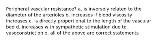 Peripheral vascular resistance? a. is inversely related to the diameter of the arterioles b. increases if blood viscosity increases c. is directly proportional to the length of the vascular bed d. increases with sympathetic stimulation due to vasoconstriction e. all of the above are correct statements