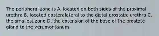 The peripheral zone is A. located on both sides of the proximal urethra B. located posteralateral to the distal prostatic urethra C. the smallest zone D. the extension of the base of the prostate gland to the verumontanum