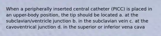 When a peripherally inserted central catheter (PICC) is placed in an upper-body position, the tip should be located a. at the subclavian/ventricle junction b. in the subclavian vein c. at the cavoventrical junction d. in the superior or inferior vena cava