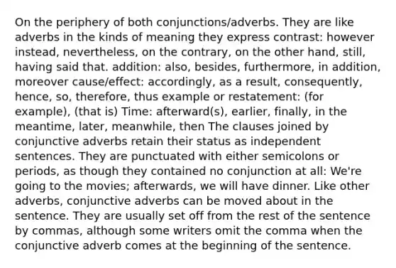 On the periphery of both conjunctions/adverbs. They are like adverbs in the kinds of meaning they express contrast: however instead, nevertheless, on the contrary, on the other hand, still, having said that. addition: also, besides, furthermore, in addition, moreover cause/effect: accordingly, as a result, consequently, hence, so, therefore, thus example or restatement: (for example), (that is) Time: afterward(s), earlier, finally, in the meantime, later, meanwhile, then The clauses joined by conjunctive adverbs retain their status as independent sentences. They are punctuated with either semicolons or periods, as though they contained no conjunction at all: We're going to the movies; afterwards, we will have dinner. Like other adverbs, conjunctive adverbs can be moved about in the sentence. They are usually set off from the rest of the sentence by commas, although some writers omit the comma when the conjunctive adverb comes at the beginning of the sentence.