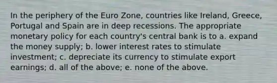 In the periphery of the Euro Zone, countries like Ireland, Greece, Portugal and Spain are in deep recessions. The appropriate monetary policy for each country's central bank is to a. expand the money supply; b. lower interest rates to stimulate investment; c. depreciate its currency to stimulate export earnings; d. all of the above; e. none of the above.