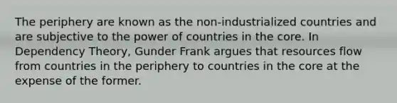 The periphery are known as the non-industrialized countries and are subjective to the power of countries in the core. In Dependency Theory, Gunder Frank argues that resources flow from countries in the periphery to countries in the core at the expense of the former.