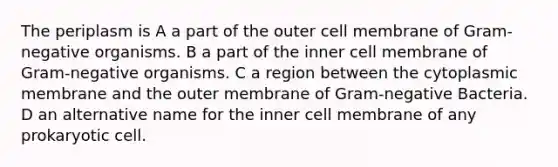 The periplasm is A a part of the outer cell membrane of Gram-negative organisms. B a part of the inner cell membrane of Gram-negative organisms. C a region between the cytoplasmic membrane and the outer membrane of Gram-negative Bacteria. D an alternative name for the inner cell membrane of any prokaryotic cell.