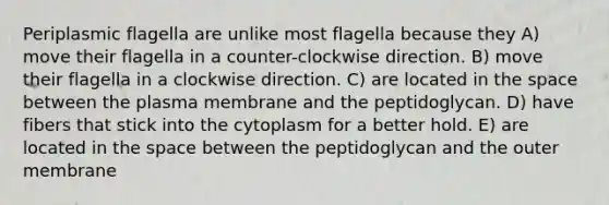 Periplasmic flagella are unlike most flagella because they A) move their flagella in a counter-clockwise direction. B) move their flagella in a clockwise direction. C) are located in <a href='https://www.questionai.com/knowledge/k0Lyloclid-the-space' class='anchor-knowledge'>the space</a> between the plasma membrane and the peptidoglycan. D) have fibers that stick into the cytoplasm for a better hold. E) are located in the space between the peptidoglycan and the outer membrane