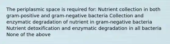 The periplasmic space is required for: Nutrient collection in both gram-positive and gram-negative bacteria Collection and enzymatic degradation of nutrient in gram-negative bacteria Nutrient detoxification and enzymatic degradation in all bacteria None of the above