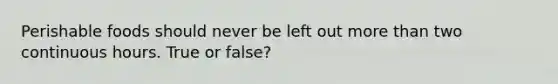 Perishable foods should never be left out more than two continuous hours. True or false?