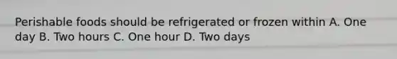 Perishable foods should be refrigerated or frozen within A. One day B. Two hours C. One hour D. Two days