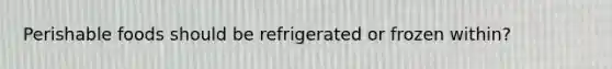 Perishable foods should be refrigerated or frozen within?