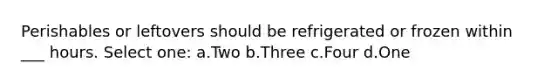 Perishables or leftovers should be refrigerated or frozen within ___ hours. Select one: a.Two b.Three c.Four d.One