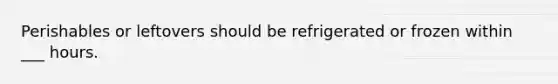 Perishables or leftovers should be refrigerated or frozen within ___ hours.