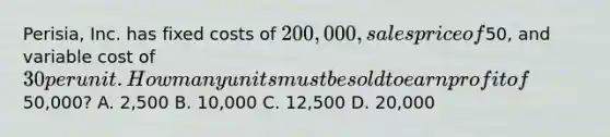 Perisia, Inc. has fixed costs of 200,000, sales price of50, and variable cost of 30 per unit. How many units must be sold to earn profit of50,000? A. 2,500 B. 10,000 C. 12,500 D. 20,000