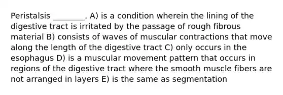 Peristalsis ________. A) is a condition wherein the lining of the digestive tract is irritated by the passage of rough fibrous material B) consists of waves of muscular contractions that move along the length of the digestive tract C) only occurs in the esophagus D) is a muscular movement pattern that occurs in regions of the digestive tract where the smooth muscle fibers are not arranged in layers E) is the same as segmentation