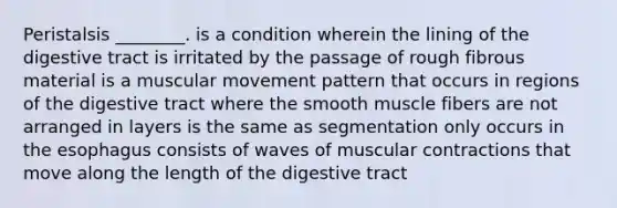 Peristalsis ________. is a condition wherein the lining of the digestive tract is irritated by the passage of rough fibrous material is a muscular movement pattern that occurs in regions of the digestive tract where the smooth muscle fibers are not arranged in layers is the same as segmentation only occurs in <a href='https://www.questionai.com/knowledge/kSjVhaa9qF-the-esophagus' class='anchor-knowledge'>the esophagus</a> consists of waves of muscular contractions that move along the length of the digestive tract