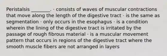 Peristalsis ________. · consists of waves of muscular contractions that move along the length of the digestive tract · is the same as segmentation · only occurs in the esophagus · is a condition wherein the lining of the digestive tract is irritated by the passage of rough fibrous material · is a muscular movement pattern that occurs in regions of the digestive tract where the smooth muscle fibers are not arranged in layers