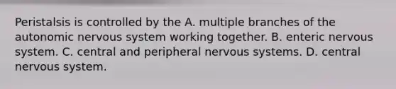 Peristalsis is controlled by the A. multiple branches of the autonomic nervous system working together. B. enteric nervous system. C. central and peripheral nervous systems. D. central nervous system.