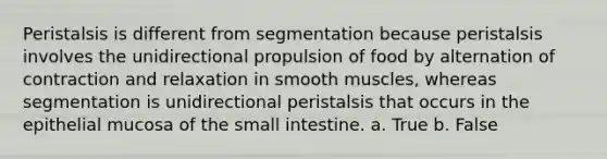 Peristalsis is different from segmentation because peristalsis involves the unidirectional propulsion of food by alternation of contraction and relaxation in smooth muscles, whereas segmentation is unidirectional peristalsis that occurs in the epithelial mucosa of the small intestine. a. True b. False