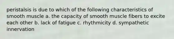 peristalsis is due to which of the following characteristics of smooth muscle a. the capacity of smooth muscle fibers to excite each other b. lack of fatigue c. rhythmicity d. sympathetic innervation