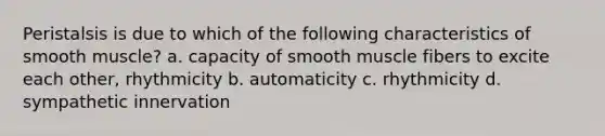 Peristalsis is due to which of the following characteristics of smooth muscle? a. capacity of smooth muscle fibers to excite each other, rhythmicity b. automaticity c. rhythmicity d. sympathetic innervation