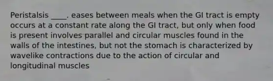 Peristalsis ____.​ eases between meals when the GI tract is empty ​ occurs at a constant rate along the GI tract, but only when food is present ​involves parallel and circular muscles found in the walls of the intestines, but not the stomach ​is characterized by wavelike contractions due to the action of circular and longitudinal muscles