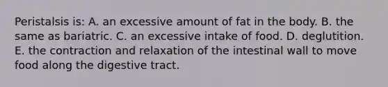 Peristalsis is: A. an excessive amount of fat in the body. B. the same as bariatric. C. an excessive intake of food. D. deglutition. E. the contraction and relaxation of the intestinal wall to move food along the digestive tract.