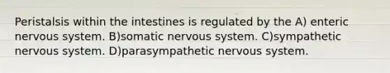 Peristalsis within the intestines is regulated by the A) enteric nervous system. B)somatic nervous system. C)sympathetic nervous system. D)parasympathetic nervous system.