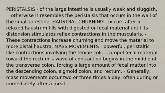 PERISTALSIS - of the large intestine is usually weak and sluggish, -- otherwise it resembles the peristalsis that occurs in the wall of the small intestine. HAUSTRAL CHURNING - occurs after a relaxed haustrum fills with digested or fecal material until its distension stimulates reflex contractions in the muscularis. - These contractions increase churning and move the material to more distal haustra. MASS MOVEMENTS - powerful, peristaltic-like contractions involving the teniae coli, -- propel fecal material toward the rectum. - wave of contraction begins in the middle of the transverse colon, forcing a large amount of fecal matter into the descending colon, sigmoid colon, and rectum. - Generally, mass movements occur two or three times a day, often during or immediately after a meal.