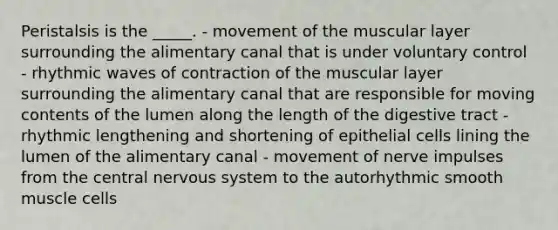 Peristalsis is the _____. - movement of the muscular layer surrounding the alimentary canal that is under voluntary control - rhythmic waves of contraction of the muscular layer surrounding the alimentary canal that are responsible for moving contents of the lumen along the length of the digestive tract - rhythmic lengthening and shortening of epithelial cells lining the lumen of the alimentary canal - movement of nerve impulses from the central nervous system to the autorhythmic smooth muscle cells