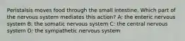 Peristalsis moves food through the small intestine. Which part of the nervous system mediates this action? A: the enteric nervous system B: the somatic nervous system C: the central nervous system D: the sympathetic nervous system