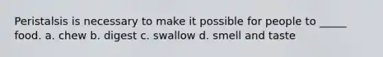 Peristalsis is necessary to make it possible for people to _____ food. a. chew b. digest c. swallow d. smell and taste