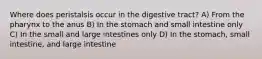 Where does peristalsis occur in the digestive tract? A) From the pharynx to the anus B) In the stomach and small intestine only C) In the small and large intestines only D) In the stomach, small intestine, and large intestine