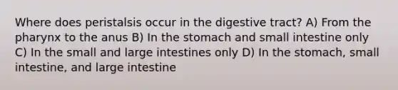 Where does peristalsis occur in the digestive tract? A) From the pharynx to the anus B) In the stomach and small intestine only C) In the small and large intestines only D) In the stomach, small intestine, and large intestine