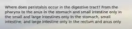 Where does peristalsis occur in the digestive tract? From the pharynx to the anus In the stomach and small intestine only In the small and large intestines only In the stomach, small intestine, and large intestine only In the rectum and anus only