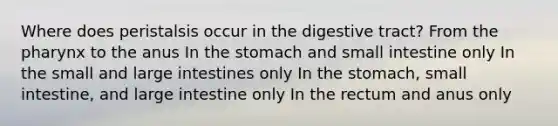 Where does peristalsis occur in the digestive tract? From <a href='https://www.questionai.com/knowledge/ktW97n6hGJ-the-pharynx' class='anchor-knowledge'>the pharynx</a> to the anus In <a href='https://www.questionai.com/knowledge/kLccSGjkt8-the-stomach' class='anchor-knowledge'>the stomach</a> and small intestine only In the small and <a href='https://www.questionai.com/knowledge/kGQjby07OK-large-intestine' class='anchor-knowledge'>large intestine</a>s only In the stomach, small intestine, and large intestine only In the rectum and anus only