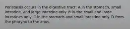 Peristalsis occurs in the digestive tract: A.in the stomach, small intestine, and large intestine only. B.in the small and large intestines only. C.in the stomach and small intestine only. D.from the pharynx to the anus.