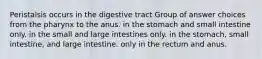 Peristalsis occurs in the digestive tract Group of answer choices from the pharynx to the anus. in the stomach and small intestine only. in the small and large intestines only. in the stomach, small intestine, and large intestine. only in the rectum and anus.