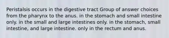 Peristalsis occurs in the digestive tract Group of answer choices from <a href='https://www.questionai.com/knowledge/ktW97n6hGJ-the-pharynx' class='anchor-knowledge'>the pharynx</a> to the anus. in <a href='https://www.questionai.com/knowledge/kLccSGjkt8-the-stomach' class='anchor-knowledge'>the stomach</a> and small intestine only. in the small and large intestines only. in the stomach, small intestine, and large intestine. only in the rectum and anus.