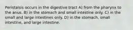 Peristalsis occurs in the digestive tract A) from the pharynx to the anus. B) in the stomach and small intestine only. C) in the small and large intestines only. D) in the stomach, small intestine, and large intestine.