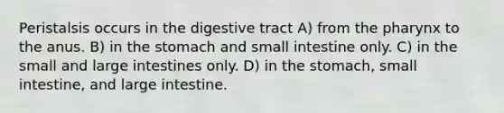 Peristalsis occurs in the digestive tract A) from the pharynx to the anus. B) in the stomach and small intestine only. C) in the small and large intestines only. D) in the stomach, small intestine, and large intestine.