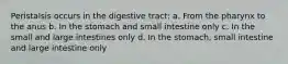 Peristalsis occurs in the digestive tract: a. From the pharynx to the anus b. In the stomach and small intestine only c. In the small and large intestines only d. In the stomach, small intestine and large intestine only